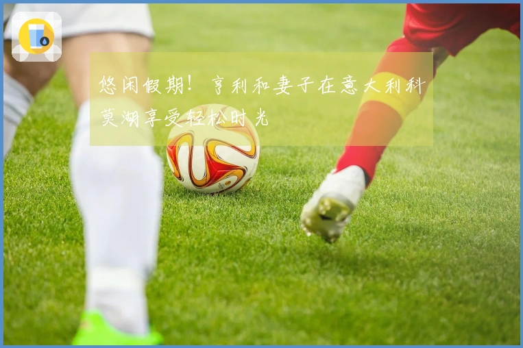 悠闲假期！亨利和妻子在意大利科莫湖享受轻松时光
