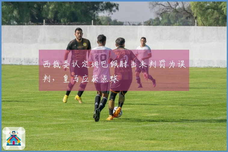 西裁委认定姆巴佩肘击未判罚为误判，皇马应获点球