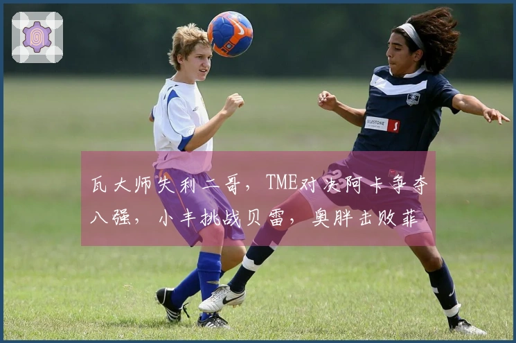 瓦大师失利二哥，TME对决阿卡争夺八强，小丰挑战贝雷，奥胖击败菲一姐