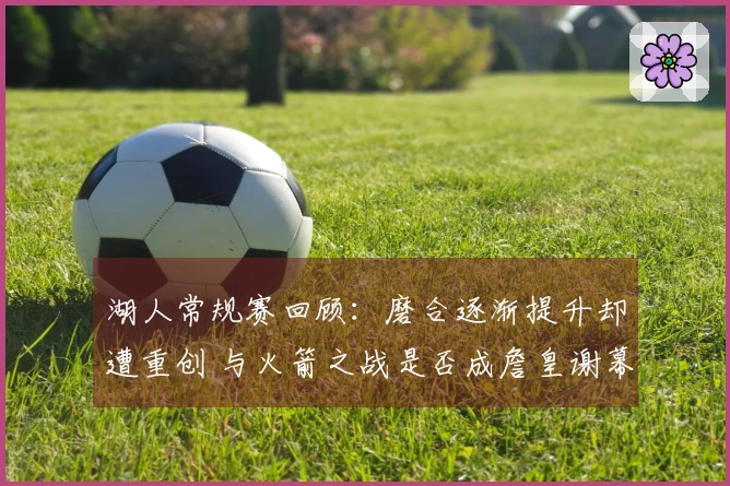 湖人常规赛回顾：磨合逐渐提升却遭重创 与火箭之战是否成詹皇谢幕战