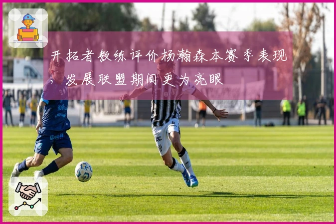 开拓者教练评价杨瀚森本赛季表现，发展联盟期间更为亮眼