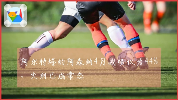 阿尔特塔的阿森纳4月战绩仅为44%，失利已成常态