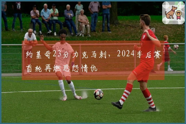 约基奇23分力克马刺，2024季后赛首轮再燃恩怨情仇