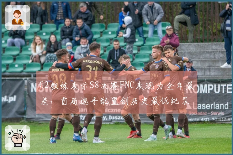 G2教练表示S8决赛FNC表现为全年最差，首局选手配置创历史最低纪录