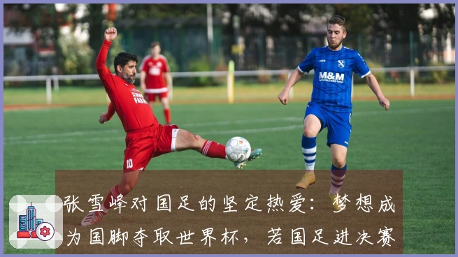 张雪峰对国足的坚定热爱：梦想成为国脚夺取世界杯，若国足进决赛甘愿殉身现场