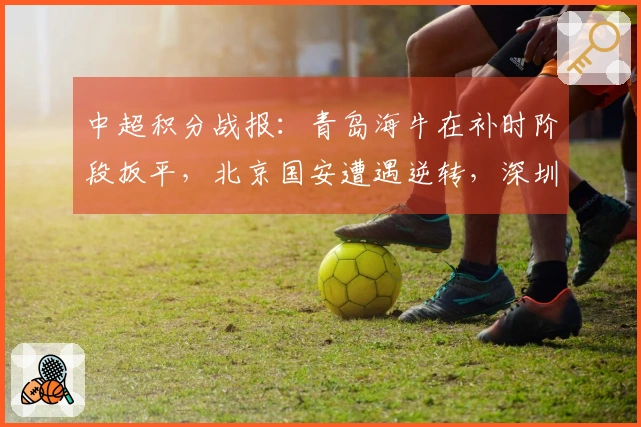 中超积分战报：青岛海牛在补时阶段扳平，北京国安遭遇逆转，深圳以3-4遗憾落败